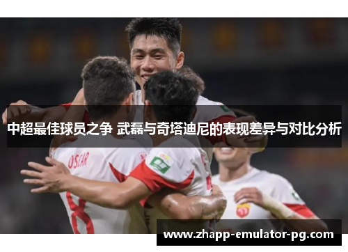 中超最佳球员之争 武磊与奇塔迪尼的表现差异与对比分析