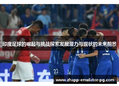 印度足球的崛起与挑战探索发展潜力与现状的未来前景