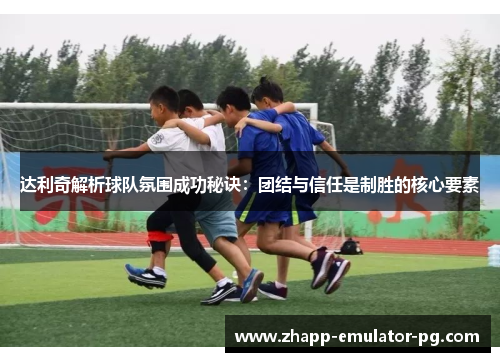 达利奇解析球队氛围成功秘诀：团结与信任是制胜的核心要素