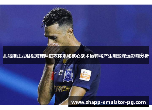 扎哈维正式退役对球队进攻体系和核心战术运转将产生哪些深远影响分析