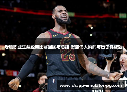 老詹职业生涯经典比赛回顾与总结 聚焦伟大瞬间与历史性成就