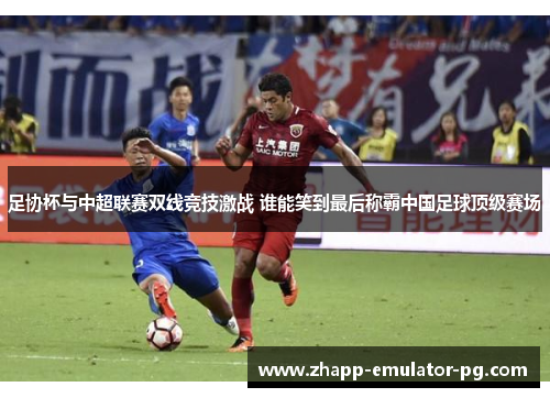 足协杯与中超联赛双线竞技激战 谁能笑到最后称霸中国足球顶级赛场