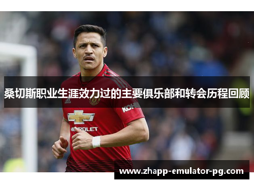 桑切斯职业生涯效力过的主要俱乐部和转会历程回顾