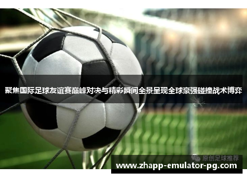 聚焦国际足球友谊赛巅峰对决与精彩瞬间全景呈现全球豪强碰撞战术博弈