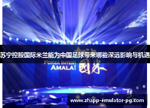 苏宁控股国际米兰能为中国足球带来哪些深远影响与机遇